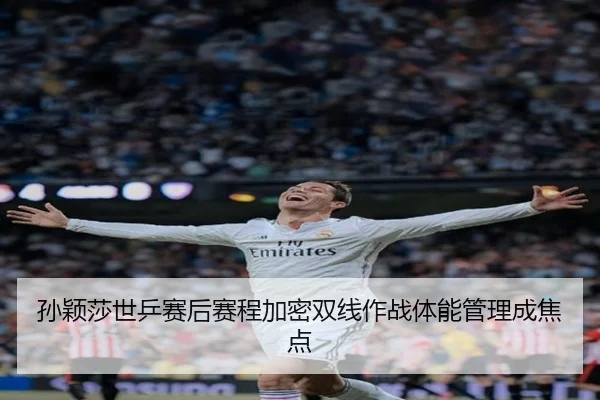 孙颖莎世乒赛后赛程加密双线作战体能管理成焦点